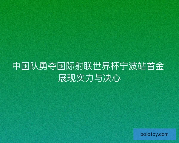 中国队勇夺国际射联世界杯宁波站首金 展现实力与决心