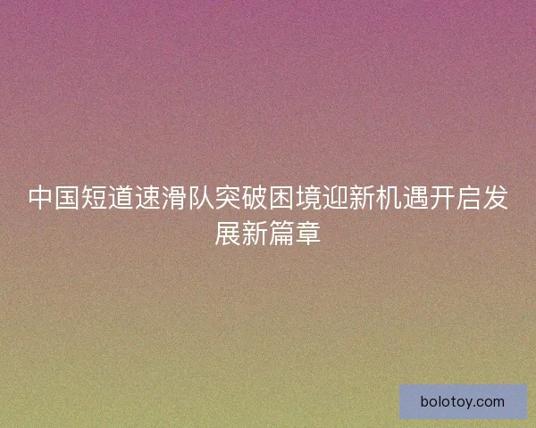 中国短道速滑队突破困境迎新机遇开启发展新篇章