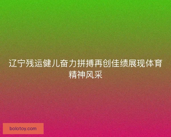 辽宁残运健儿奋力拼搏再创佳绩展现体育精神风采