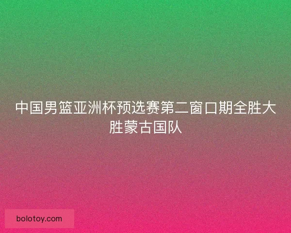 中国男篮亚洲杯预选赛第二窗口期全胜大胜蒙古国队