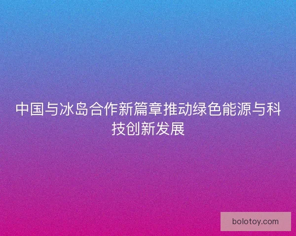 中国与冰岛合作新篇章推动绿色能源与科技创新发展