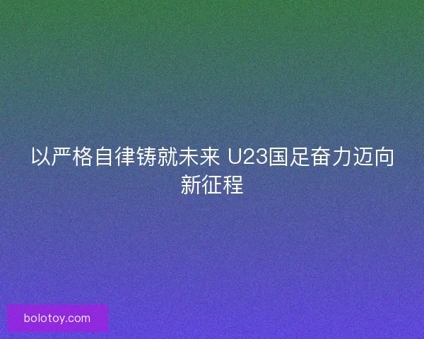 以严格自律铸就未来 U23国足奋力迈向新征程