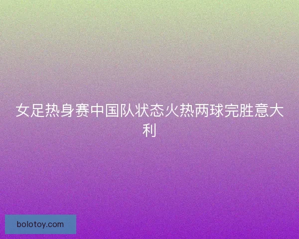 女足热身赛中国队状态火热两球完胜意大利
