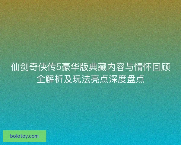 仙剑奇侠传5豪华版典藏内容与情怀回顾全解析及玩法亮点深度盘点